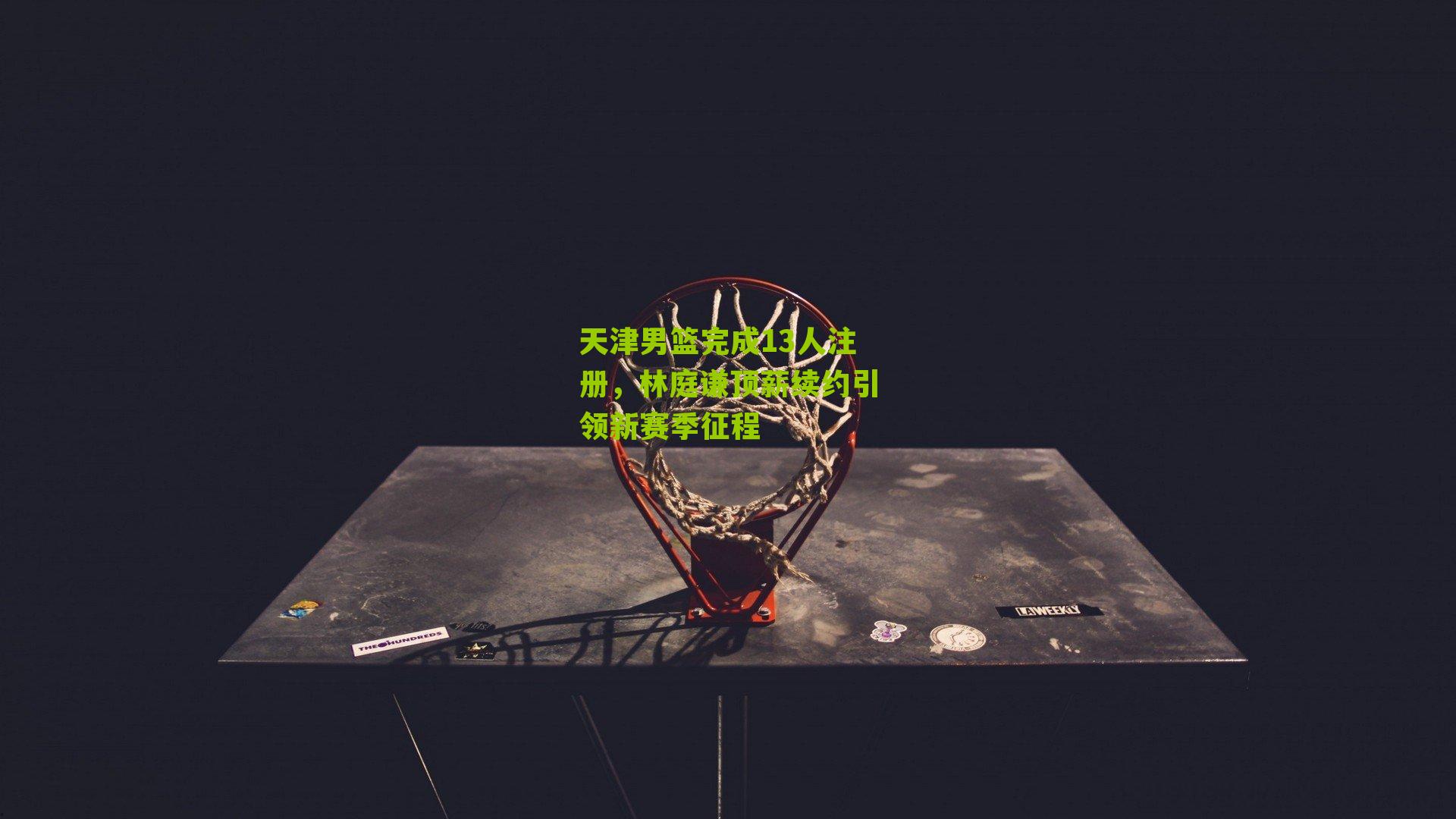 天津男篮完成13人注册，林庭谦顶薪续约引领新赛季征程